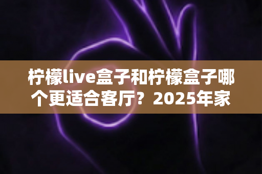 柠檬live盒子和柠檬盒子哪个更适合客厅？2025年家庭影音选购指南与深度对比解析