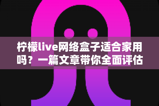 柠檬live网络盒子适合家用吗?一篇文章带你全面评估家庭观影新选择 柠檬live网络盒子适合家用吗?一篇文章带你全面评估家庭观影新选择