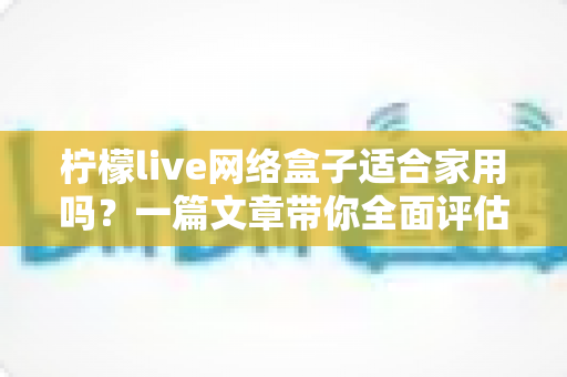 柠檬live网络盒子适合家用吗？一篇文章带你全面评估家庭观影新选择