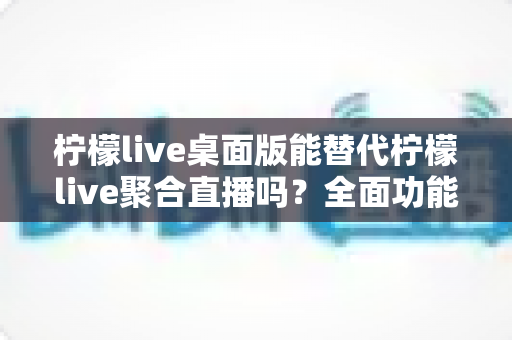 柠檬live桌面版能替代柠檬live聚合直播吗？全面功能解析与使用场景深度对比