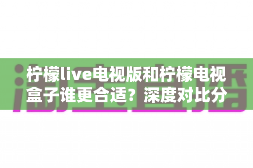 柠檬live电视版和柠檬电视盒子谁更合适?深度对比分析助你选对不选贵 柠檬live电视版和柠檬电视盒子谁更合适?深度对比分析助你选对不选贵