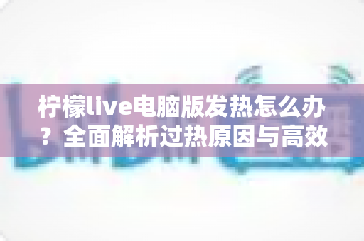 柠檬live电脑版发热怎么办?全面解析过热原因与高效降温实用指南 柠檬live电脑版发热怎么办?全面解析过热原因与高效降温实用指南