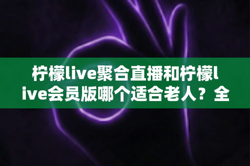 柠檬live聚合直播和柠檬live会员版哪个适合老人?全面对比分析与实用选购指南 柠檬live聚合直播和柠檬live会员版哪个适合老人?全面对比分析与实用选购指南