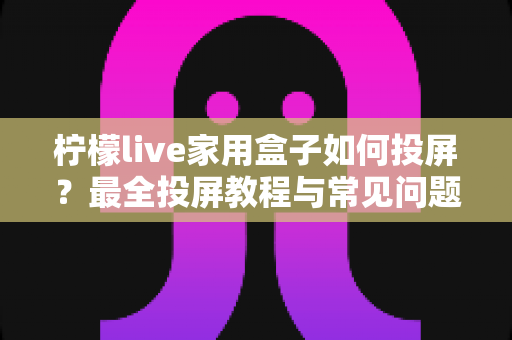 柠檬live家用盒子如何投屏?最全投屏教程与常见问题一网打尽 柠檬live家用盒子如何投屏?最全投屏教程与常见问题一网打尽