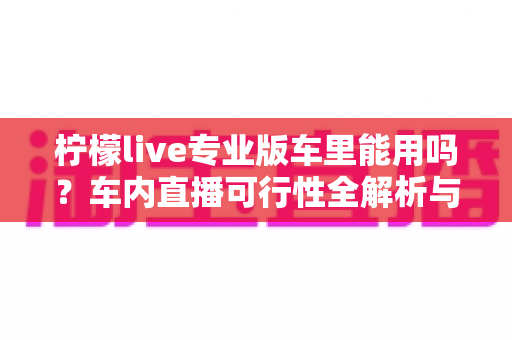 柠檬live专业版车里能用吗?车内直播可行性全解析与实用指南 柠檬live专业版车里能用吗?车内直播可行性全解析与实用指南