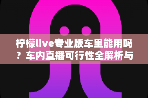 柠檬live专业版车里能用吗?车内直播可行性全解析与实用指南 柠檬live专业版车里能用吗?车内直播可行性全解析与实用指南