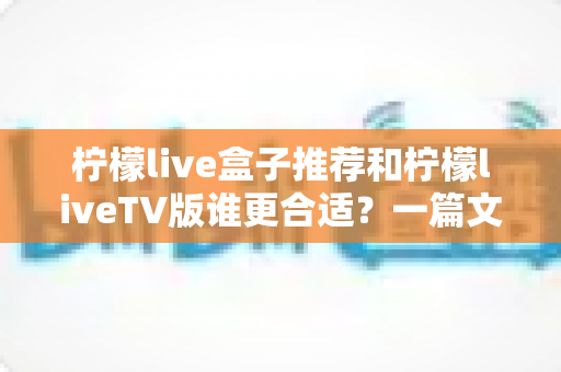 柠檬live盒子推荐和柠檬liveTV版谁更合适?一篇文章帮你彻底搞懂版本选择难题 柠檬live盒子推荐和柠檬liveTV版谁更合适?一篇文章帮你彻底搞懂版本选择难题
