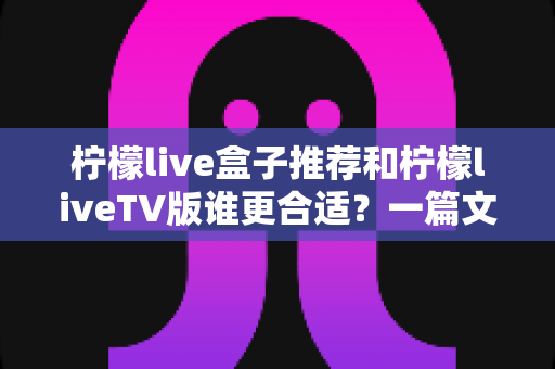 柠檬live盒子推荐和柠檬liveTV版谁更合适？一篇文章帮你彻底搞懂版本选择难题