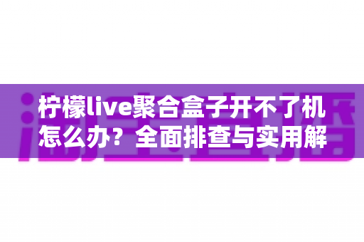 柠檬live聚合盒子开不了机怎么办?全面排查与实用解决指南 柠檬live聚合盒子开不了机怎么办?全面排查与实用解决指南