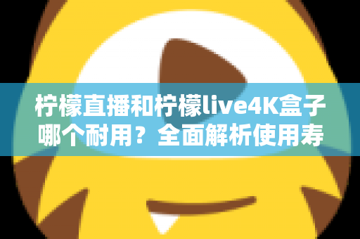 柠檬直播和柠檬live4K盒子哪个耐用?全面解析使用寿命与选购指南 柠檬直播和柠檬live4K盒子哪个耐用?全面解析使用寿命与选购指南