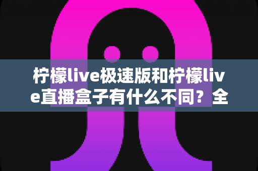 柠檬live极速版和柠檬live直播盒子有什么不同?全面解析两大版本差异,帮你选对适合自己的直播工具 柠檬live极速版和柠檬live直播盒子有什么不同?全面解析两大版本差异,帮你选对适合自己的直播工具