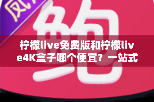 柠檬live免费版和柠檬live4K盒子哪个便宜？一站式价格对比与选购全攻略