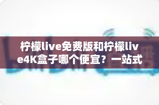 柠檬live免费版和柠檬live4K盒子哪个便宜？一站式价格对比与选购全攻略