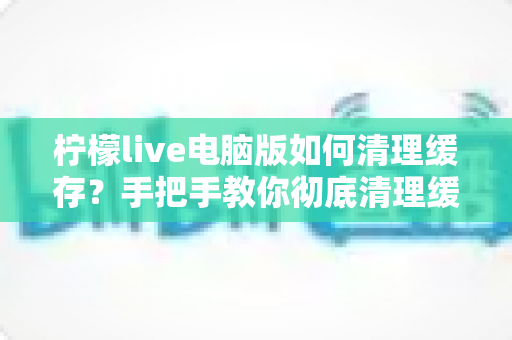 柠檬live电脑版如何清理缓存?手把手教你彻底清理缓存,让直播软件运行更流畅的实用教程 柠檬live电脑版如何清理缓存?手把手教你彻底清理缓存,让直播软件运行更流畅的实用教程