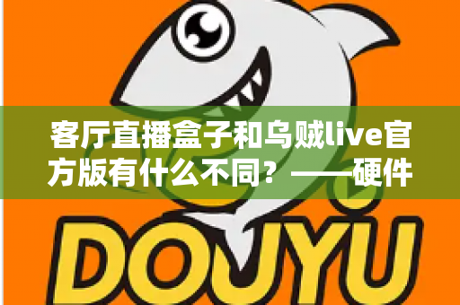 客厅直播盒子和乌贼live官方版有什么不同？——硬件盒子与软件直播应用的全维度对比选购指南