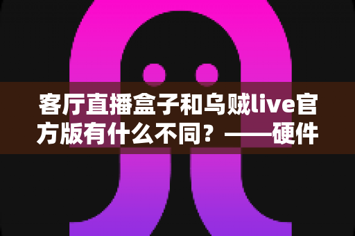 客厅直播盒子和乌贼live官方版有什么不同？——硬件盒子与软件直播应用的全维度对比选购指南
