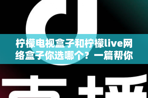 柠檬电视盒子和柠檬live网络盒子你选哪个？一篇帮你理清思路的深度对比指南
