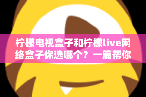 柠檬电视盒子和柠檬live网络盒子你选哪个？一篇帮你理清思路的深度对比指南
