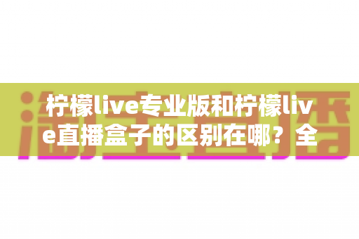 柠檬live专业版和柠檬live直播盒子的区别在哪?全面对比解析,帮你选对直播工具 柠檬live专业版和柠檬live直播盒子的区别在哪?全面对比解析,帮你选对直播工具