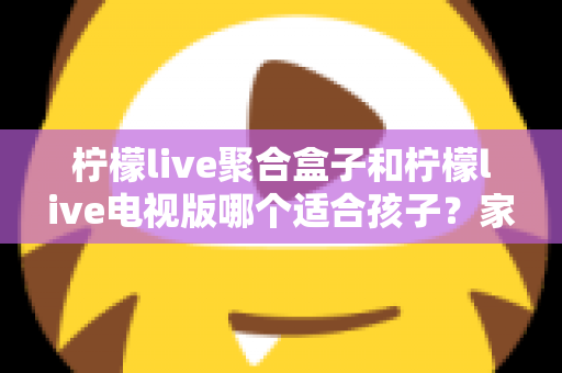 柠檬live聚合盒子和柠檬live电视版哪个适合孩子?家长必看的深度对比与选择指南 柠檬live聚合盒子和柠檬live电视版哪个适合孩子?家长必看的深度对比与选择指南