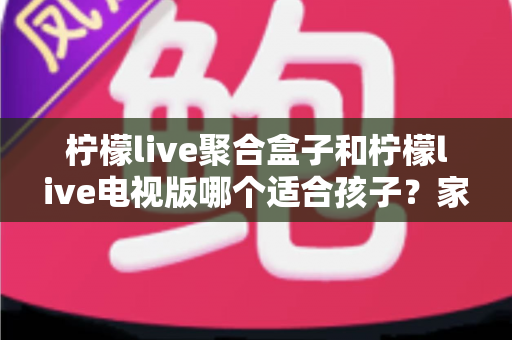 柠檬live聚合盒子和柠檬live电视版哪个适合孩子?家长必看的深度对比与选择指南 柠檬live聚合盒子和柠檬live电视版哪个适合孩子?家长必看的深度对比与选择指南