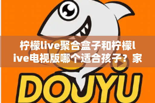 柠檬live聚合盒子和柠檬live电视版哪个适合孩子？家长必看的深度对比与选择指南