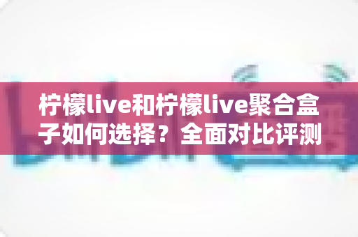 柠檬live和柠檬live聚合盒子如何选择？全面对比评测帮你找到最适合自己的观影方案