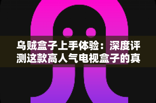乌贼盒子上手体验：深度评测这款高人气电视盒子的真实表现