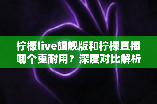 柠檬live旗舰版和柠檬直播哪个更耐用?深度对比解析助你选对版本 柠檬live旗舰版和柠檬直播哪个更耐用?深度对比解析助你选对版本