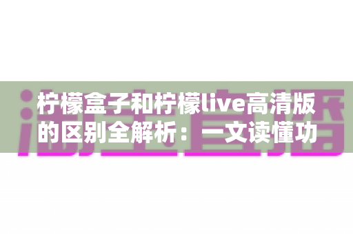 柠檬盒子和柠檬live高清版的区别全解析：一文读懂功能差异与选购指南
