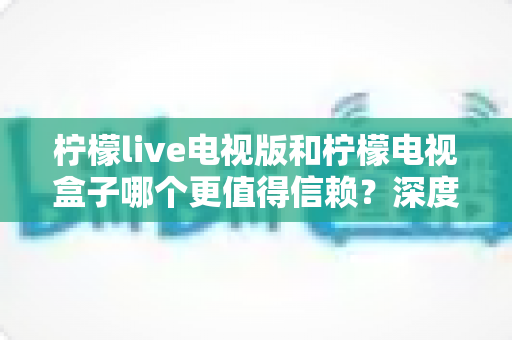 柠檬live电视版和柠檬电视盒子哪个更值得信赖?深度对比评测帮你做出明智选择 柠檬live电视版和柠檬电视盒子哪个更值得信赖?深度对比评测帮你做出明智选择