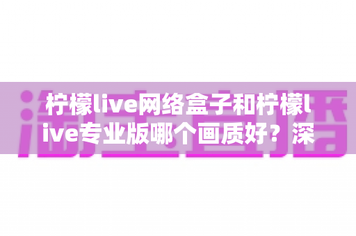 柠檬live网络盒子和柠檬live专业版哪个画质好？深度对比测评帮你锁定高清观影方案
