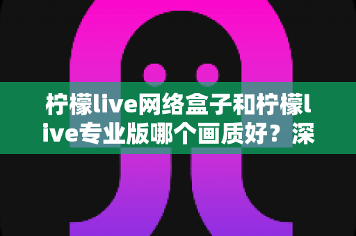 柠檬live网络盒子和柠檬live专业版哪个画质好？深度对比测评帮你锁定高清观影方案