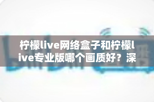 柠檬live网络盒子和柠檬live专业版哪个画质好？深度对比测评帮你锁定高清观影方案