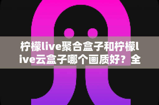 柠檬live聚合盒子和柠檬live云盒子哪个画质好?全面对比测评帮你选对不踩坑 柠檬live聚合盒子和柠檬live云盒子哪个画质好?全面对比测评帮你选对不踩坑