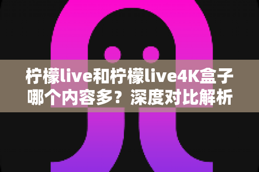 柠檬live和柠檬live4K盒子哪个内容多？深度对比解析与选购指南