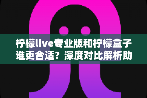 柠檬live专业版和柠檬盒子谁更合适？深度对比解析助你选对直播工具