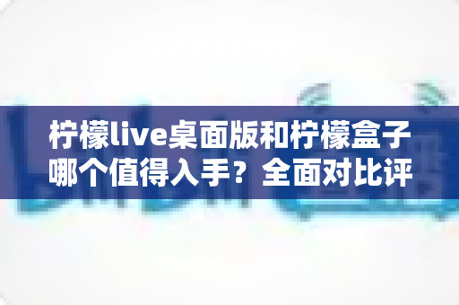 柠檬live桌面版和柠檬盒子哪个值得入手?全面对比评测帮你做决定 柠檬live桌面版和柠檬盒子哪个值得入手?全面对比评测帮你做决定
