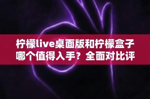柠檬live桌面版和柠檬盒子哪个值得入手?全面对比评测帮你做决定 柠檬live桌面版和柠檬盒子哪个值得入手?全面对比评测帮你做决定