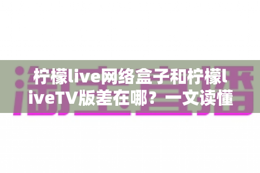 柠檬live网络盒子和柠檬liveTV版差在哪?一文读懂两者核心区别与选购指南 柠檬live网络盒子和柠檬liveTV版差在哪?一文读懂两者核心区别与选购指南