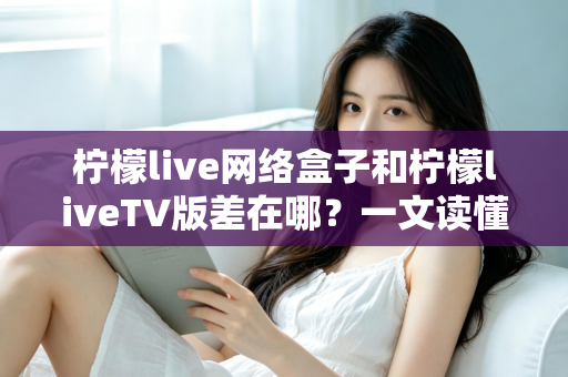 柠檬live网络盒子和柠檬liveTV版差在哪？一文读懂两者核心区别与选购指南