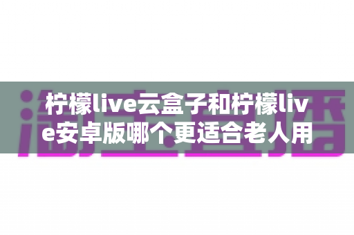 柠檬live云盒子和柠檬live安卓版哪个更适合老人用？2025年最新选购指南全面解析