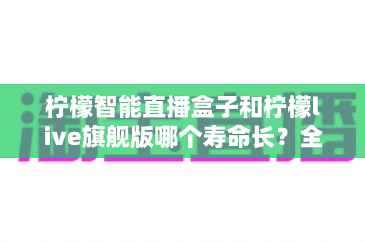 柠檬智能直播盒子和柠檬live旗舰版哪个寿命长?全面解析两款设备的使用寿命、性能差异与选购指南 柠檬智能直播盒子和柠檬live旗舰版哪个寿命长?全面解析两款设备的使用寿命、性能差异与选购指南