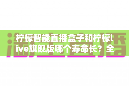 柠檬智能直播盒子和柠檬live旗舰版哪个寿命长？全面解析两款设备的使用寿命、性能差异与选购指南