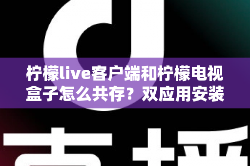 柠檬live客户端和柠檬电视盒子怎么共存?双应用安装配置与优化使用全攻略 柠檬live客户端和柠檬电视盒子怎么共存?双应用安装配置与优化使用全攻略