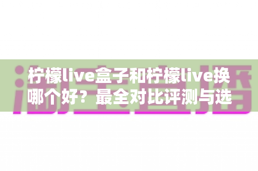 柠檬live盒子和柠檬live换哪个好?最全对比评测与选购避坑指南 柠檬live盒子和柠檬live换哪个好?最全对比评测与选购避坑指南