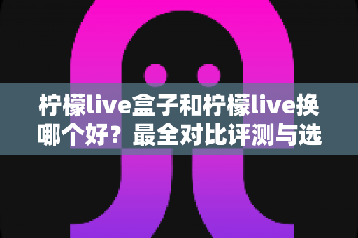 柠檬live盒子和柠檬live换哪个好?最全对比评测与选购避坑指南 柠檬live盒子和柠檬live换哪个好?最全对比评测与选购避坑指南
