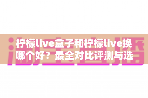 柠檬live盒子和柠檬live换哪个好？最全对比评测与选购避坑指南