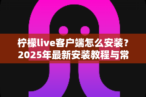 柠檬live客户端怎么安装?2025年最新安装教程与常见问题全解析 柠檬live客户端怎么安装?2025年最新安装教程与常见问题全解析