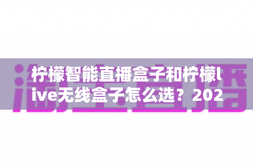 柠檬智能直播盒子和柠檬live无线盒子怎么选？2025年最全选购指南帮你轻松决策